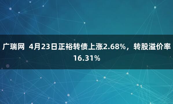 广瑞网  4月23日正裕转债上涨2.68%，转股溢价率16.31%