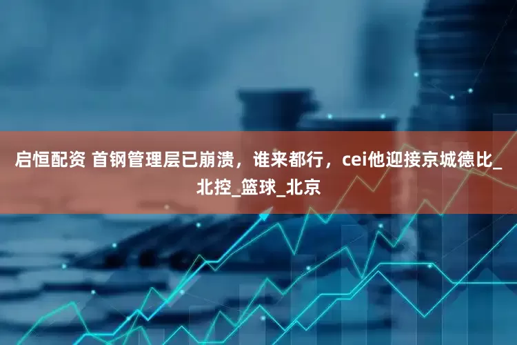 启恒配资 首钢管理层已崩溃，谁来都行，cei他迎接京城德比_北控_篮球_北京