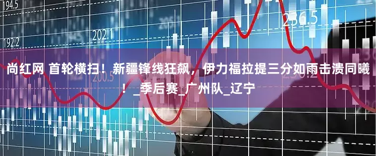 尚红网 首轮横扫！新疆锋线狂飙，伊力福拉提三分如雨击溃同曦！_季后赛_广州队_辽宁