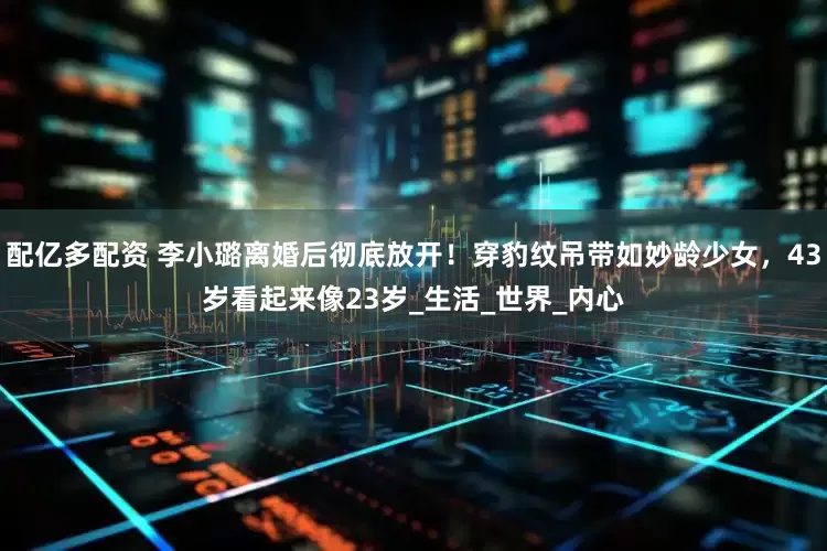 配亿多配资 李小璐离婚后彻底放开！穿豹纹吊带如妙龄少女，43岁看起来像23岁_生活_世界_内心
