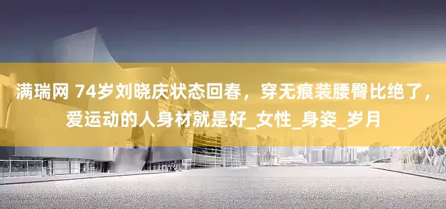满瑞网 74岁刘晓庆状态回春，穿无痕装腰臀比绝了，爱运动的人身材就是好_女性_身姿_岁月