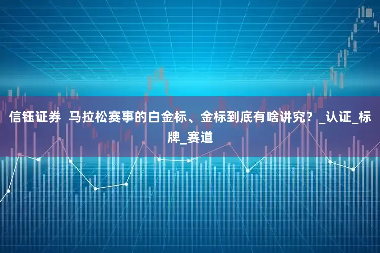 信钰证券  马拉松赛事的白金标、金标到底有啥讲究？_认证_标牌_赛道