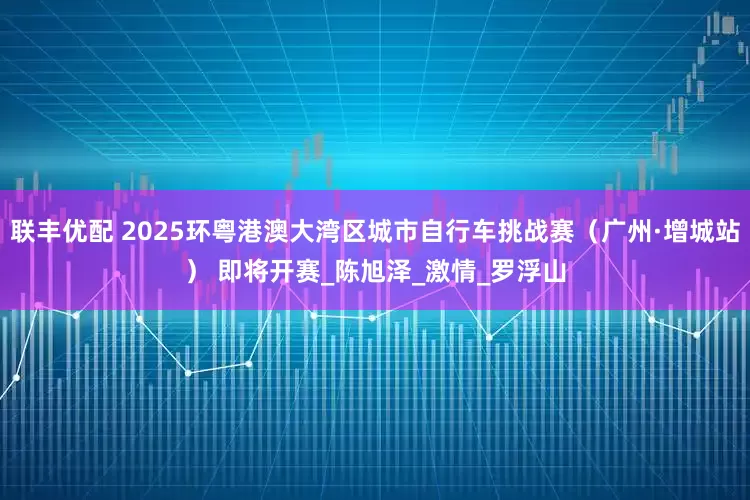 联丰优配 2025环粤港澳大湾区城市自行车挑战赛（广州·增城站） 即将开赛_陈旭泽_激情_罗浮山