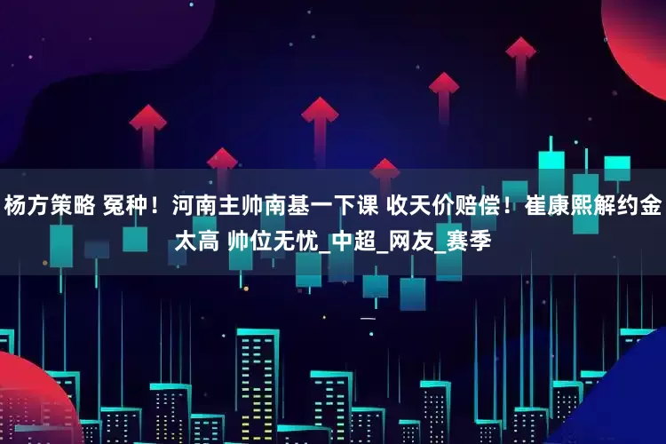 杨方策略 冤种！河南主帅南基一下课 收天价赔偿！崔康熙解约金太高 帅位无忧_中超_网友_赛季