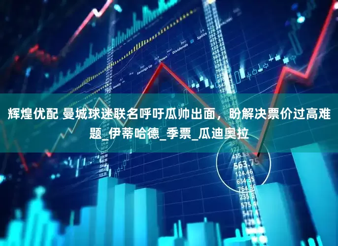辉煌优配 曼城球迷联名呼吁瓜帅出面，盼解决票价过高难题_伊蒂哈德_季票_瓜迪奥拉