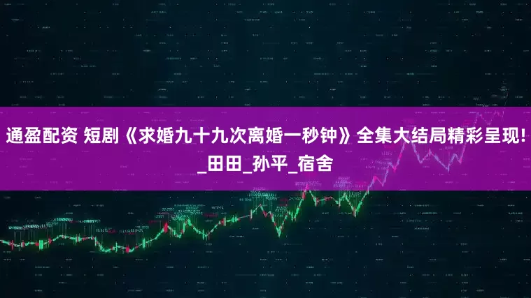 通盈配资 短剧《求婚九十九次离婚一秒钟》全集大结局精彩呈现!_田田_孙平_宿舍