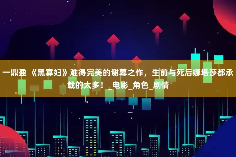 一鼎盈 《黑寡妇》难得完美的谢幕之作，生前与死后娜塔莎都承载的太多！_电影_角色_剧情