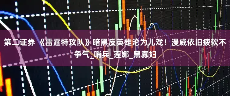 第二证券 《雷霆特攻队》暗黑反英雄沦为儿戏！漫威依旧疲软不争气_哨兵_莲娜_黑寡妇