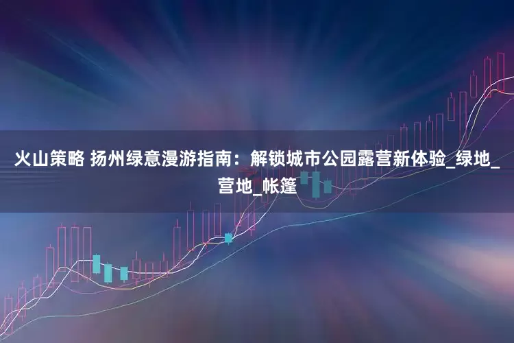 火山策略 扬州绿意漫游指南：解锁城市公园露营新体验_绿地_营地_帐篷