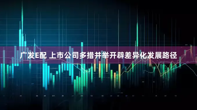 广发E配 上市公司多措并举开辟差异化发展路径