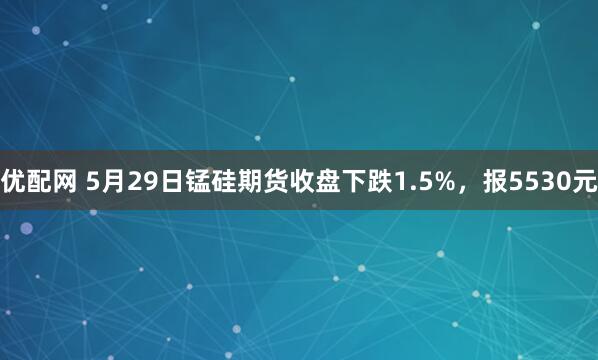 优配网 5月29日锰硅期货收盘下跌1.5%，报5530元