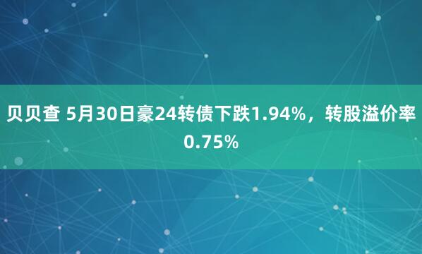 贝贝查 5月30日豪24转债下跌1.94%，转股溢价率0.75%