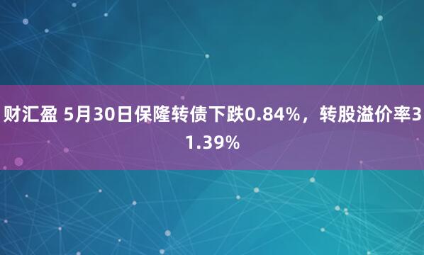 财汇盈 5月30日保隆转债下跌0.84%，转股溢价率31.39%