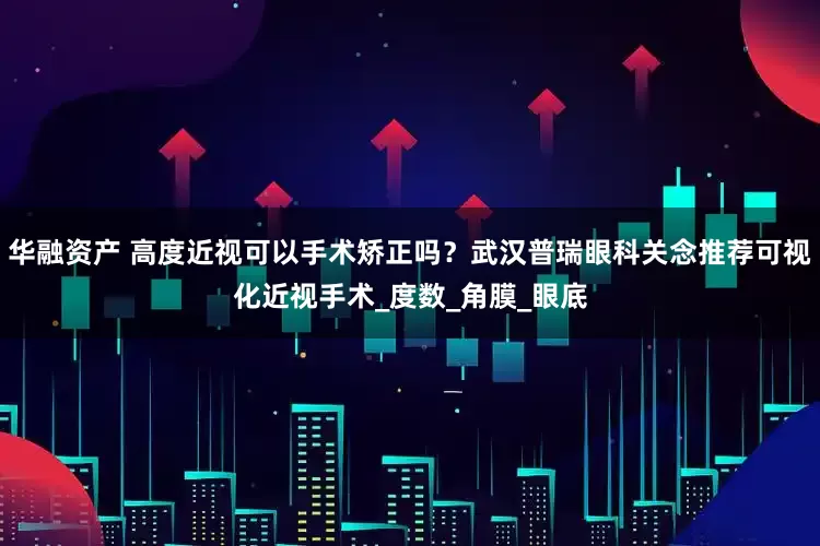 华融资产 高度近视可以手术矫正吗？武汉普瑞眼科关念推荐可视化近视手术_度数_角膜_眼底