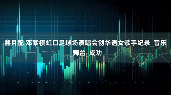 鑫月配 邓紫棋虹口足球场演唱会创华语女歌手纪录_音乐_舞台_成功