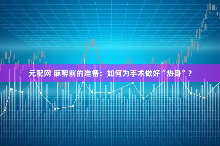 元配网 麻醉前的准备：如何为手术做好“热身”？