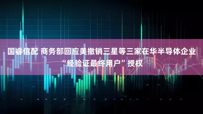 国睿信配 商务部回应美撤销三星等三家在华半导体企业“经验证最终用户”授权