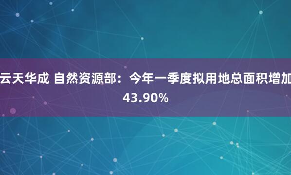 云天华成 自然资源部：今年一季度拟用地总面积增加43.90%