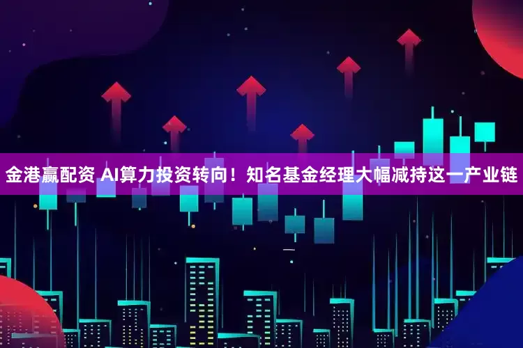 金港赢配资 AI算力投资转向！知名基金经理大幅减持这一产业链