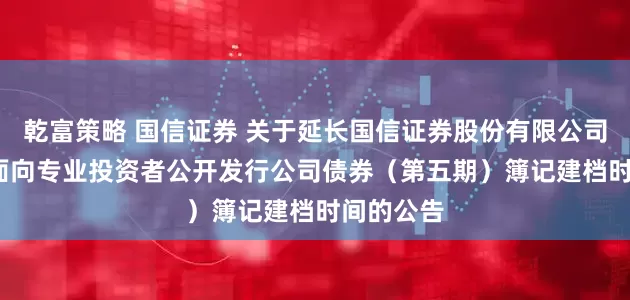 乾富策略 国信证券 关于延长国信证券股份有限公司2025年面向专业投资者公开发行公司债券（第五期）簿记建档时间的公告
